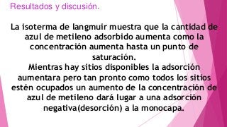 Resultados y discusión.
La isoterma de langmuir muestra que la cantidad de
azul de metileno adsorbido aumenta como la
concentración aumenta hasta un punto de
saturación.
Mientras hay sitios disponibles la adsorción
aumentara pero tan pronto como todos los sitios
estén ocupados un aumento de la concentración de
azul de metileno dará lugar a una adsorción
negativa(desorción) a la monocapa.
 