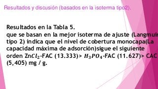 Resultados en la Tabla 5.
que se basan en la mejor isoterma de ajuste (Langmuir
tipo 2) indica que el nivel de cobertura monocapa(La
capacidad máxima de adsorción)sigue el siguiente
orden Zn𝑪𝒍 𝟐-FAC (13.333)> 𝑯 𝟑 𝑷𝑶 𝟒-FAC (11.627)> CAC
(5,405) mg / g.
Resultados y discusión (basados en la isoterma tipo2).
 
