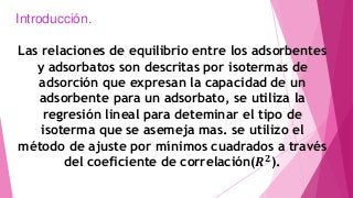 Introducción.
Las relaciones de equilibrio entre los adsorbentes
y adsorbatos son descritas por isotermas de
adsorción que expresan la capacidad de un
adsorbente para un adsorbato, se utiliza la
regresión lineal para deteminar el tipo de
isoterma que se asemeja mas. se utilizo el
método de ajuste por mínimos cuadrados a través
del coeficiente de correlación(𝑹 𝟐
).
 