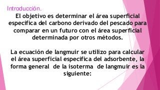 Introducción.
El objetivo es determinar el área superficial
especifica del carbono derivado del pescado para
comparar en un futuro con el área superficial
determinada por otros métodos.
La ecuación de langmuir se utilizo para calcular
el área superficial especifica del adsorbente, la
forma general de la isoterma de langmuir es la
siguiente:
 