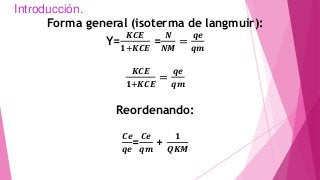 Introducción.
Forma general (isoterma de langmuir):
Y=
𝑲𝑪𝑬
𝟏+𝑲𝑪𝑬
=
𝑵
𝑵𝑴
=
𝒒𝒆
𝒒𝒎
𝑲𝑪𝑬
𝟏+𝑲𝑪𝑬
=
𝒒𝒆
𝒒𝒎
Reordenando:
𝑪𝒆
𝒒𝒆
=
𝑪𝒆
𝒒𝒎
+
𝟏
𝑸𝑲𝑴
 