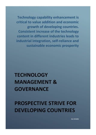 Technology capability enhancement is
critical to value addition and economic
growth of developing countries.
Consistent increase of the technology
content in different industries leads to
industrial integration, self-reliance and
sustainable economic prosperity
TECHNOLOGY
MANAGEMENT &
GOVERNANCE
PROSPECTIVE STRIVE FOR
DEVELOPING COUNTRIES
ALI KHAN
 