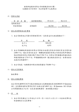 控創科技股份有限公司財務報表附註(續)
           (金額除另予註明外，均以新臺幣千元為單位)



六、 質押之資產

   資 產 名     稱    抵押擔保標的         97.12.31   96.12.31
  受限制資產：
   存出保證金          法院提存            $5,718     $5,718

七、 重大承諾事項及或有事項

  1. 本公司與其他公司簽訂營業租賃合約，未來需支付之租金彙總如下：

           年  度            金      額
            九十八                $10,128
            九十九                  4,975

  2. 本公司與麟瑞科技股份有限公司因產品延遲交貨依合約規定需支付違約金
     2,000 千元，截至目前尚未支付，惟麟瑞科技股份有限公司仍向法院申請執行
     假扣押凍結合併公司銀行帳戶資金 5,764 千元，合併公司於接獲法院通知後立
     即提存擔保金 5,718 千元，申請撤銷假扣押，截至報告出具日止，本案尚由台
     北地方法院審理中。

  3. 本公司為長、短期借款所開立保證票據為 170,000 千元。

八、 重大之災害損失

  無此事項。

九、 重大之期後事項

  本公司於民國98年2月27日處分採權益法之長期股權投資 chiliGREEN 予 Quanmax
  AG，交易價款為新台幣328,138千元(歐元為7,400千元)，因 Quanmax AG 亦為本
  公司間接持股之子公司，此交易為組織重整，無相關處分損益。

十、 其   他

  1. 本公司於民國九十七年及九十六年一月一日至十二月三十一日並未從事衍生
     性金融商品之交易事項。
 