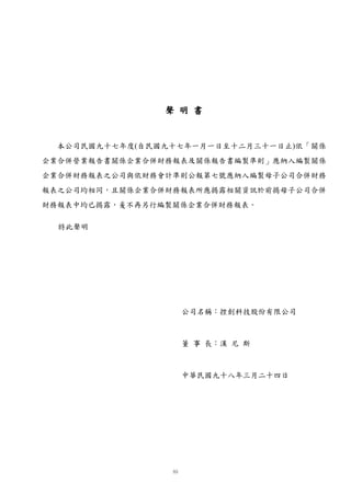 聲 明 書


 本公司民國九十七年度(自民國九十七年一月一日至十二月三十一日止)依「關係
企業合併營業報告書關係企業合併財務報表及關係報告書編製準則」應納入編製關係
企業合併財務報表之公司與依財務會計準則公報第七號應納入編製母子公司合併財務
報表之公司均相同，且關係企業合併財務報表所應揭露相關資訊於前揭母子公司合併
財務報表中均已揭露，爰不再另行編製關係企業合併財務報表。

  特此聲明




                  公司名稱：控創科技股份有限公司



                  董 事 長：漢 尼 斯



                  中華民國九十八年三月二十四日
 