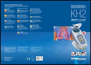 KH2LIVE FEEDBACK SOFTWARE
TM
MEDIC•
LIVE FEEDBACK SOFTWARE
TM
MEDIC•
WITH
The world’s 1st intelligent, digital,
hand-held respiratory muscle training,
assessment and monitoring device
To the best knowledge of POWERbreathe International Ltd the
specifications, descriptions and illustrative material contained
herein are believed to be accurate at the time of printing.
Specifications may change without notice due to manufacturers
continuous programme of development. No claims are made or
implied in the use, or results by the use of equipment herein.
POWERbreathe International reserve the right without prior notice
to discontinue at any time, at its discretion, any of the items
herein or change specifications or designs without incurring
any obligation to the customer. All photography, description of
products and product specifications are intended as a guide only
and are subject to change without notice.
POWERbreathe International cannot accept liability for any
inaccuracies, errors or ommissions.
POWERbreathe logo type is a registered trademark and
Breathe-Link is a trademark of POWERbreathe Holdings Ltd.
All POWERbreathe product names are trademarks or registered
trademarks of POWERbreathe Holdings Ltd.
All other trademarks or registered trademarks are the property of
their respective owners.
If in doubt, please take advice from your medical practitioner
before starting POWERbreathe or any physical activity.
© 01/2015 POWERbreathe International Ltd, Northfield Road,
Southam, Warwickshire CV47 0FG England UK
(E & OE)
POWERbreathe International Ltd
Northfield Road, Southam, Warwickshire
CV47 0FG, England, UK
Telephone: +44 (0) 1926 816100
www.powerbreathe.com
Advanced Personalised Variable Load Training
The patented POWERbreathe KH-Series has an electronically controlled resistance valve, that provides
variable pressure threshold resistance, optimised to match the strength profile of the inspiratory muscles
for maximum training effectiveness.
Training Features:
Auto IMT:
The POWERbreathe KH-Series
Auto-optimising Inspiratory Muscle
Training system automatically adapts to the
patients personal training requirements.
Manual Training Intensity:
This training intensity adjustment option
allows resistance to be manually set
from 5 to 200cm H2O to suit the patients personal
training requirements.
Training Guidance:
The KH-Series training guidance system
provides breathing pacing guidance,
displays the number of breaths
remaining in a training session and informs you
when the session is complete.
Endurance Programme
Allows up to 150 breaths training
stimulus to the respiratory /
inspiratory muscles.
Training Feedback and Testing
Features:
Training Results: Provides detailed
breathing training feedback including
Load (cmH2O), Power (Watts) and
Inhaled Volume (Litres).
Strength Index (S-Index):
Calculates the patients inspiratory
muscle strength (cmH2O) based upon
their peak inspiratory flow. Strength index is rated
in comparison with their predicted value.
Respiratory Muscle Testing (RMT):
Maximum Inspiratory Pressure and Peak
Inspiratory Flow tests for inspiratory
muscle assessment.
Standard Features:
Washable Valve:
The KH-Series valve head can
be removed for cleaning using
POWERbreathe Cleansing Tablets. Alternatively,
it is recommended that each patient has use of
their own valve head.
Rechargeable:
Rechargeable power system with auto
power-off and charge level indicator.
Breathe-Link Medic Features:
Breathe-Link Medic Software:
PC connectivity via USB enables real
time training and performance testing.
Select specific training and testing parameters and
then assess inspiratory muscle condition, training
progress and try and beat previous scores.
Breathe-Link Medic Custom:
Allows you to create and upload patients
personalised breathing training sessions.
Breathe-Link Medic Pro-View:
Allows advanced, detailed, simultaneous
plotting and analysis of all inspiratory
muscle training data.
KH-Series Health Features:
Multi-user Filter Option:
Unique spacer which allows the
connection of POWERbreathe TrySafeTM
filters for effective filtration of bacteria and viruses.
Offers exceptional protection against
cross infection.
RMT PC-Sync PC-Sync
Custom
PC-Sync
Testing
PC-Sync
Medical
Washable
Valve
Auto IMT Training
Intensity
Training
Guidance
You and I
Option
Training
Results
Warm-up
Cool-down
Training
History
Multi-user
Filter Option
Rechargeable Strength
Index
Training
Index
RMT PC-Sync PC-Sync
Custom
PC-Sync
Testing
PC-Sync
Medical
Washable
Valve
Auto IMT Training
Intensity
Training
Guidance
You and I
Option
Training
Results
Warm-up
Cool-down
Training
History
Multi-user
Filter Option
Rechargeable Strength
Index
Training
Index
PC-Sync PC-Sync
Custom
PC-Sync
Testing
PC-Sync
Medical
Washable
Valve
Training
Intensity
Training
Guidance
You and I
Option
Training
Results
Warm-up
Cool-down
Training
History
Multi-user
Filter Option
Strength
Index
Training
Index
RMT PC-Sync PC-Sync
Custom
PC-Sync
Testing
PC-Sync
Medical
Washable
Valve
Auto IMT Training
Intensity
Training
Guidance
You and I
Option
Training
Results
Warm-up
Cool-down
Training
History
Multi-user
Filter Option
Rechargeable Strength
Index
Training
Index
RMT PC-Sync PC-Sync
Custom
PC-Sync
Testing
PC-Sync
Medical
Washable
Valve
Auto IMT Training
Intensity
Training
Guidance
You and I
Option
Training
Results
Warm-up
Cool-down
Training
History
Multi-user
Filter Option
Rechargeable Strength
Index
Training
Index
RMT PC-Sync PC-Sync
Custom
PC-Sync
Testing
PC-Sync
Medical
Washable
Valve
Auto IMT Training
Intensity
Training
Guidance
You and I
Option
Training
Results
Warm-up
Cool-down
Training
History
Multi-user
Filter Option
Rechargeable Strength
Index
Training
IndexRMT PC-Sync PC-Sync
Custom
PC-Sync
Testing
PC-Sync
Medical
Washable
Valve
Auto IMT Training
Intensity
Training
Guidance
You and I
Option
Training
Results
Warm-up
Cool-down
Training
History
Multi-user
Filter Option
Rechargeable Strength
Index
Training
Index
RMT PC-Sync PC-Sync
Custom
PC-Sync
Testing
PC-Sync
Medical
Washable
Valve
Auto IMT Training
Intensity
Training
Guidance
You and I
Option
Training
Results
Warm-up
Cool-down
Training
History
Multi-user
Filter Option
Rechargeable Strength
Index
Training
Index
RMT PC-Sync PC-Sync
Custom
PC-Sync
Testing
PC-Sync
Medical
Washable
Valve
Auto IMT Training
Intensity
Training
Guidance
You and I
Option
Training
Results
Warm-up
Cool-down
Training
History
Multi-user
Filter Option
Rechargeable Strength
Index
Training
Index
Washable
Valve
Auto IMT Training
Intensity
Training
Guidance
You and I
Option
Training
Results
Warm-up
Cool-down
Training
History
RechargeableSingle
Breath Test
Breathing
Energy
Breathe-Link
Software
K4 Master Icons 11/3/11
KH2 Master Icons 11/3/11
Breathe-Link
Patient Data
Breathe-Link
Custom
Breathe-Link
Pro-View
Auto IMT RechargeableTraining
Intensity
Washable
Valve
Training
Guidance
Training
Results
Breathing
Energy
Breathe-Link
Software
RMT Multi-user
Filter Option
Strength
Index
KH2 Master Icons 11/3/11
Breathe-Link
Patient Data
Breathe-Link
Custom
Breathe-Link
Pro-View
Auto IMT RechargeableTraining
Intensity
Washable
Valve
Training
Guidance
Training
Results
Breathing
Energy
Breathe-Link
Software
RMT Multi-user
Filter Option
Strength
Index
JN3820V2
 