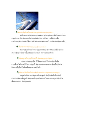 เพิ่มประสิทธิภาพในการทางาน (Increase Work Efficiency )
              องค์กรสามารถนาระบบสารสȨทศมาช่วยในการเพิ่มประสิทธิภาพการทางาน
ภายใต้สภาวะที่มีกาลังคนและกาลังการผลิตที่เท่าเดิม แต่ปริมารงานที่ทามีมากขึน
                                                                          ้
การนาระบบสารสȨทศมาใช้จะช่วยทาให้ทางานสะดวก รวดเร็ว และมีความถูกต้องมากขึ้น

           เพิ่มผลิตให้แกองค์กร (Increase Productivity )
              ตัวอย่างเช่นมีการนาระบบควบคุมการผลิตมาใช้ ทาให้องค์กรสามารถผลิต
สินค้าหรือบริการได้มากขึ้นทเพียงพอต่อความต้องการของตลาดเป็นต้น

             เพิ่มคุณภาพในการบริการลูกค้า (Increase service Quality )
                 ระบบสารสȨทศถูกนามาใช้พัฒนาการใฟห้บริการลูกค้า เพื่อเพิ่ม
ความพึงพอใจในการใช้บริการของลูกค้า เช่น ระบบสอบถามและจองตั๋วเครื่องบินผ่าน
อินเตอร์เน็ต โดยที่ไม่ต้องเดินททางมาเอง เป็นต้น

            เพิ่มความได้เปรียบในการแข่งขัน (Increase Competitive Advantage )
              ข้อมูลนับว่ามีความสาคัญมาก ในทางธุรกิจ ดังนันจึงจาเป็นที่จะต้องมี
                                                            ้
การบริหารจัดการข้อมูลทีดี เพื่อนาเอาข้อมุลเหล่านั้นมาใช้ในการสนับสนุนการตัดสินใจ
                         ่
เพื่อ นามาพัฒนา ปรับปรุงองค์กร
 