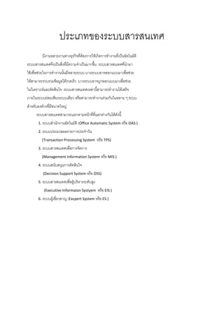 ประเภทของระบบสารสȨทศ
         มีงานหลายงานทางธุรกิจที่ต้องการให้เกิดการทางานที่เป็นอัตโนมัติ
ระบบสารสȨทศจึงเป็นสิ่งที่มความจาเป็นมากขึ้น ระบบสารสȨทศที่นามา
                           ี
ใช้เพื่อช่วยในการทางานนั้นมีหลายระบบ บางระบบอาจออกแบบมาเพื่อช่วย
ให้สามารถรวบรวมข้อมูลได้รวดเร็ว บางระบบอาจถูกออกแบบมาเพื่อช่วย
ในวิเคราะห์และตัดสินใจ ระบบสารสȨทศเหล่านี้สามารถทางานได้เสร็จ
ภายในระบบย่อยเพียงระบบเดียว หรือสามารถทางานร่วมกันในหลาย ๆ ระบบ
สาหรับองค์กรที่มขนาดใหญ่
                ี
     ระบบสารสȨทศสามารถแยกตามหน้าที่ที่แตกต่างกันได้ดงนี้
                                                     ั
      1. ระบบสานักงานอัตโนมัติ (Office Automatic System หรือ OAS )

      2. ระบบประมวลผลรายการประจาวัน

         (Transaction Processing System       หรือ TPS)
      3. ระบบสารสȨทศเพื่อการจัดการ

         (Management Information System หรือ MIS )

      4. ระบบสนับสนุนการตัดสินใจ

         (Decision Support System หรือ DSS)

      5. ระบบสารสȨทศเพื่อผู้บริหารระดับสูง

          (Executive Informaion Systyem       หรือ EIS )
      6. ระบบผู้เชี่ยวชาญ (Excpert System หรือ ES )
 
