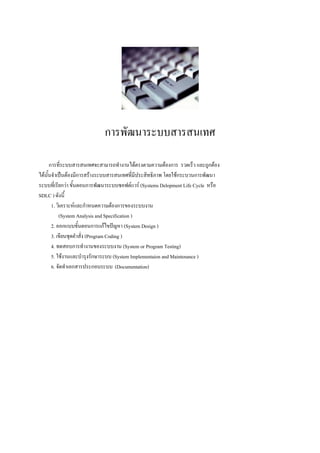 การพัฒนาระบบสารสȨทศ

      การที่ระบบสารสȨทศจะสามารถทางานได้ตรงตามความต้องการ รวดเร็ว และถูกต้อง
ได้นั้นจาเป็นต้องมีการสร้างระบบสารสȨทศที่มีประสิทธิภาพ โดยใช้กระบวนการพัฒนา
ระบบที่เรียกว่า ขั้นตอนการพัฒนาระบบซอฟต์แวร์ (Systems Delopment Life Cycle หรือ
SDLC ) ดังนี้
       1. วิเคราะห์และกาหนดความต้องการของระบบงาน
           (System Analysis and Specification )
       2. ออกแบบขั้นตอนการแก้ไขปัญหา (System Design )
       3. เขียนชุดคาสั่ง (Program Coding )
       4. ทดสอบการทางานของระบบงาน (System or Program Testing)
       5. ใช้งานและบารุงรักษาระบบ (System Implementaion and Maintenance )
       6. จัดทาเอกสารประกอบระบบ (Documentation)
 