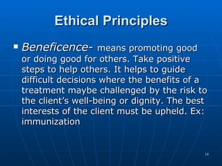 Ethical Principles Beneficence -  means promoting good or doing good for others. Take positive steps to help others. It helps to guide difficult decisions where the benefits of a treatment maybe challenged by the risk to the client’s well-being or dignity. The best interests of the client must be upheld. Ex: immunization 