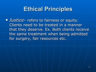 Ethical Principles Justice-  refers to fairness or equity. Clients need to be treated in a manner that they deserve. Ex. Both clients receive the same treatment when being admitted for surgery, fair resources etc.  