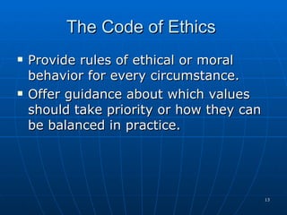 The Code of Ethics  Provide rules of ethical or moral behavior for every circumstance. Offer guidance about which values should take priority or how they can be balanced in practice. 