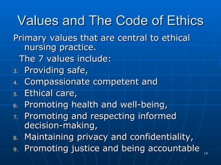Values and The Code of Ethics Primary values that are central to ethical nursing practice.  The 7 values include:  Providing safe,  Compassionate competent and  Ethical care,  Promoting health and well-being, Promoting and respecting informed decision-making,  Maintaining privacy and confidentiality,  Promoting justice and being accountable  