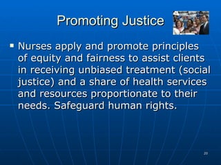 Promoting Justice Nurses apply and promote principles of equity and fairness to assist clients in receiving unbiased treatment (social justice) and a share of health services and resources proportionate to their needs. Safeguard human rights. 