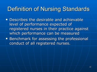 Definition of Nursing Standards Describes the desirable and achievable level of performance expected of registered nurses in their practice against which performance can be measured Benchmark for assessing the professional conduct of all registered nurses. 