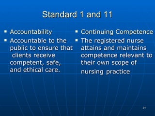 Standard 1 and 11 Accountability Accountable to the public to ensure that  clients receive competent, safe, and ethical care. Continuing Competence The registered nurse attains and maintains competence relevant to their own scope of nursing   practice 
