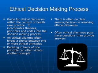 Ethical Decision Making Process Guide for ethical discussion within the context of health care practice.  It incorporates theories, principles and codes into the decision making process. An ethical dilemma often forces a choice between one or more ethical principles Deciding in favor of one principle can often violate another principle  There is often no clear answer/decision in resolving ethical dilemmas Often ethical dilemmas pose more questions than provide answers 