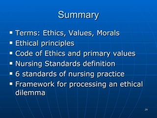 Summary Terms: Ethics, Values, Morals Ethical principles  Code of Ethics and primary values Nursing Standards definition 6 standards of nursing practice  Framework for processing an ethical dilemma 