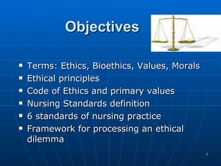 Objectives Terms: Ethics, Bioethics, Values, Morals Ethical principles  Code of Ethics and primary values  Nursing Standards definition 6 standards of nursing practice  Framework for processing an ethical dilemma 