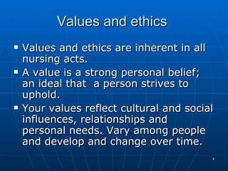 Values and ethics  Values and ethics are inherent in all nursing acts.  A value is a strong personal belief; an ideal that  a person strives to uphold. Your values reflect cultural and social influences, relationships and personal needs. Vary among people and develop and change over time. 