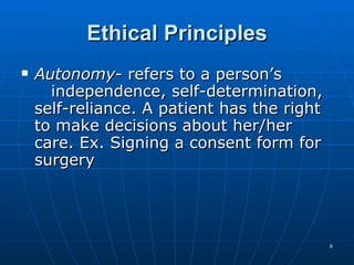 Ethical Principles Autonomy - refers to a person’s  independence, self-determination, self-reliance. A patient has the right to make decisions about her/her care. Ex. Signing a consent form for surgery 