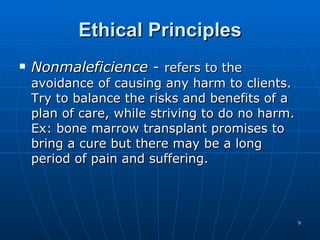 Ethical Principles Nonmaleficience  -  refers to the avoidance of causing any harm to clients. Try to balance the risks and benefits of a plan of care, while striving to do no harm. Ex: bone marrow transplant promises to bring a cure but there may be a long period of pain and suffering. 
