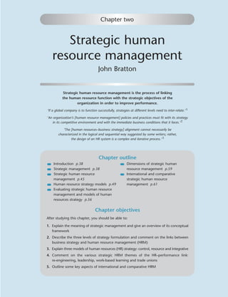 Chapter two


      Strategic human
   resource management
                                      John Bratton


           Strategic human resource management is the process of linking
           the human resource function with the strategic objectives of the
                   organization in order to improve performance.
‘If a global company is to function successfully, strategies at different levels need to inter-relate.’ 1

‘An organization’s [human resource management] policies and practices must ﬁt with its strategy
    in its competitive environment and with the immediate business conditions that it faces.’ 2

           ‘The [human resources–business strategy] alignment cannot necessarily be
        characterized in the logical and sequential way suggested by some writers; rather,
                the design of an HR system is a complex and iterative process.’ 3




                                      Chapter outline
    Introduction p.38                                      Dimensions of strategic human
    Strategic management p.38                              resource management p.59
    Strategic human resource                               International and comparative
    management p.45                                        strategic human resource
    Human resource strategy models p.49                    management p.61
    Evaluating strategic human resource
    management and models of human
    resources strategy p.56


                                   Chapter objectives
After studying this chapter, you should be able to:

1. Explain the meaning of strategic management and give an overview of its conceptual
   framework
2. Describe the three levels of strategy formulation and comment on the links between
   business strategy and human resource management (HRM)
3. Explain three models of human resources (HR) strategy: control, resource and integrative
4. Comment on the various strategic HRM themes of the HR–performance link:
   re-engineering, leadership, work-based learning and trade unions
5. Outline some key aspects of international and comparative HRM
 