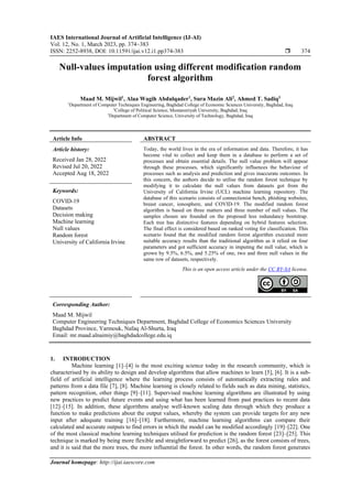 IAES International Journal of Artificial Intelligence (IJ-AI)
Vol. 12, No. 1, March 2023, pp. 374~383
ISSN: 2252-8938, DOI: 10.11591/ijai.v12.i1.pp374-383  374
Journal homepage: http://ijai.iaescore.com
Null-values imputation using different modification random
forest algorithm
Maad M. Mijwil1
, Alaa Wagih Abdulqader1
, Sura Mazin Ali2
, Ahmed T. Sadiq3
1
Department of Computer Techniques Engineering, Baghdad College of Economic Sciences University, Baghdad, Iraq
2
College of Political Science, Mustansiriyah University, Baghdad, Iraq
3
Department of Computer Science, University of Technology, Baghdad, Iraq
Article Info ABSTRACT
Article history:
Received Jan 28, 2022
Revised Jul 20, 2022
Accepted Aug 18, 2022
Today, the world lives in the era of information and data. Therefore, it has
become vital to collect and keep them in a database to perform a set of
processes and obtain essential details. The null value problem will appear
through these processes, which significantly influences the behaviour of
processes such as analysis and prediction and gives inaccurate outcomes. In
this concern, the authors decide to utilise the random forest technique by
modifying it to calculate the null values from datasets got from the
University of California Irvine (UCL) machine learning repository. The
database of this scenario consists of connectionist bench, phishing websites,
breast cancer, ionosphere, and COVID-19. The modified random forest
algorithm is based on three matters and three number of null values. The
samples chosen are founded on the proposed less redundancy bootstrap.
Each tree has distinctive features depending on hybrid features selection.
The final effect is considered based on ranked voting for classification. This
scenario found that the modified random forest algorithm executed more
suitable accuracy results than the traditional algorithm as it relied on four
parameters and got sufficient accuracy in imputing the null value, which is
grown by 9.5%, 6.5%, and 5.25% of one, two and three null values in the
same row of datasets, respectively.
Keywords:
COVID-19
Datasets
Decision making
Machine learning
Null values
Random forest
University of California Irvine
This is an open access article under the CC BY-SA license.
Corresponding Author:
Maad M. Mijwil
Computer Engineering Techniques Department, Baghdad College of Economics Sciences University
Baghdad Province, Yarmouk, Nafaq Al-Shurta, Iraq
Email: mr.maad.alnaimiy@baghdadcollege.edu.iq
1. INTRODUCTION
Machine learning [1]–[4] is the most exciting science today in the research community, which is
characterised by its ability to design and develop algorithms that allow machines to learn [5], [6]. It is a sub-
field of artificial intelligence where the learning process consists of automatically extracting rules and
patterns from a data file [7], [8]. Machine learning is closely related to fields such as data mining, statistics,
pattern recognition, other things [9]–[11]. Supervised machine learning algorithms are illustrated by using
new practices to predict future events and using what has been learned from past practices to recent data
[12]–[15]. In addition, these algorithms analyse well-known scaling data through which they produce a
function to make predictions about the output values, whereby the system can provide targets for any new
input after adequate training [16]–[18]. Furthermore, machine learning algorithms can compare their
calculated and accurate outputs to find errors in which the model can be modified accordingly [19]–[22]. One
of the most classical machine learning techniques utilised for prediction is the random forest [23]–[25]. This
technique is marked by being more flexible and straightforward to predict [26], as the forest consists of trees,
and it is said that the more trees, the more influential the forest. In other words, the random forest generates
 