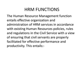 HRM FUNCTIONS
The Human Resource Management function
entails effective organization and
administration of HRM services in accordance
with existing Human Resources policies, rules
and regulations in the Civil Service with a view
of ensuring that civil servants are properly
facilitated for effective performance and
productivity. This entails:-
 