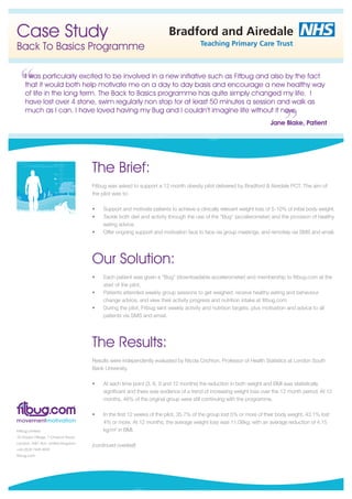 Case Study                                               Bradford and Airedale
                                                                       Teaching Primary Care Trust
Back To Basics Programme

 I was particularly excited to be involved in a new initiative such as Fitbug and also by the fact
 that it would both help motivate me on a day to day basis and encourage a new healthy way
 of life in the long term. The Back to Basics programme has quite simply changed my life. I
 have lost over 4 stone, swim regularly non stop for at least 50 minutes a session and walk as
 much as I can. I have loved having my Bug and I couldn’t imagine life without it now.
                                                                                                        Jane Blake, Patient




          120
            kg




          100
            kg
                      The Brief:
           80
            kg
                      Fitbug was asked to support a 12 month obesity pilot delivered by Bradford & Airedale PCT. The aim of
           60
            kg        the pilot was to:

                      •	   S
                           	 upport	and	motivate	patients	to	achieve	a	clinically	relevant	weight	loss	of	5-10%	of	initial	body	weight.
                      •	   T
                           	 ackle	both	diet	and	activity	through	the	use	of	the	“Bug”	(accelerometer)	and	the	provision	of	healthy	
                           eating	advice.	
                      •	   O
                           	 ffer	ongoing	support	and	motivation	face	to	face	via	group	meetings,	and	remotely	via	SMS	and	email.	




                      Our Solution:
                      •	   E
                           	 ach	patient	was	given	a	“Bug”	(downloadable	accelerometer)	and	membership	to	fitbug.com	at	the	
                           start of the pilot.
                      •	   P
                           	 atients	attended	weekly	group	sessions	to	get	weighed,	receive	healthy	eating	and	behaviour	
                           change	advice,	and	view	their	activity	progress	and	nutrition	intake	at	fitbug.com		
                      •	   D
                           	 uring	the	pilot,	Fitbug	sent	weekly	activity	and	nutrition	targets,	plus	motivation	and	advice	to	all	
                           patients	via	SMS	and	email.	




                      The Results:
                      Results	were	independently	evaluated	by	Nicola	Crichton,	Professor	of	Health	Statistics	at	London	South	
                      Bank University.

                      •	   A
                           	 t	each	time	point	(3,	6,	9	and	12	months)	the	reduction	in	both	weight	and	BMI	was	statistically	
                           significant	and	there	was	evidence	of	a	trend	of	increasing	weight	loss	over	the	12	month	period.	At	12	
                           months,	46%	of	the	original	group	were	still	continuing	with	the	programme.	

                      •	   I
                           	n	the	first	12	weeks	of	the	pilot,	35.7%	of	the	group	lost	5%	or	more	of	their	body	weight,	43.1%	lost	
                           4%	or	more.	At	12	months,	the	average	weight	loss	was	11.08kg,	with	an	average	reduction	of	4.15	
                           kg/m²	in	BMI.

                      (continued overleaf)
 