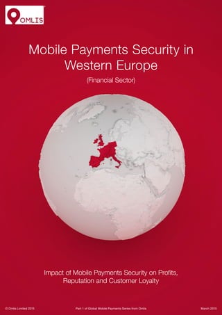 © Omlis Limited 2015
Mobile Payments Security in
Western Europe
(Financial Sector)
Impact of Mobile Payments Security on Profits,
Reputation and Customer Loyalty
Part 1 of Global Mobile Payments Series from Omlis March 2015
 