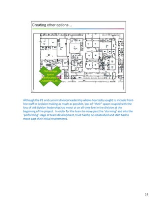 Although the PE and current division leadership whole-heartedly sought to include front-
line staff in decision making as much as possible, loss of “their” space coupled with the
loss of old division leadership had moral at an all-time low in the division at the
beginning of the project. In order for the team to move past the ‘storming’ and into the
‘performing’ stage of team development, trust had to be established and staff had to
move past their initial resentments.
16
 