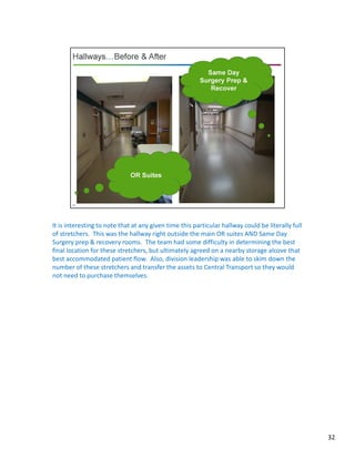 It is interesting to note that at any given time this particular hallway could be literally full
of stretchers. This was the hallway right outside the main OR suites AND Same Day
Surgery prep & recovery rooms. The team had some difficulty in determining the best
final location for these stretchers, but ultimately agreed on a nearby storage alcove that
best accommodated patient flow. Also, division leadership was able to skim down the
number of these stretchers and transfer the assets to Central Transport so they would
not need to purchase themselves.
32
 