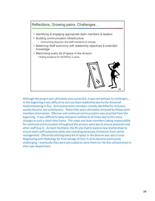 Although the project was ultimately very successful, it was not without its challenges…
In the beginning it was difficult to sort out team leadership due to the divisional
leadership being in flux. And several team members initially identified for inclusion
quickly became non contributors. These folks were ultimately removed by fellow team
members themselves. Effective and continual communication was essential from the
beginning. It was difficult to keep everyone notified at all times due to the many
changes in such a short time frame. The maps and team members taking responsibility
for continual communication throughout the process were key to ensure physician and
other staff buy-in. As team facilitator, the PE also had to balance key relationships to
ensure team staff autonomy while also including necessary limitations from senior
management. Efficiently utilizing every bit of space in the division was also crucial.
Negotiating with Radiology for final storage of their C-arms became particularly
challenging – eventually they were persuaded to store them (or the less utilized ones) in
their own department.
34
 
