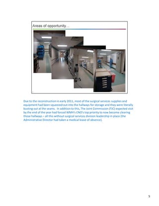 5
Due to the reconstruction in early 2011, most of the surgical services supplies and
equipment had been squeezed out into the hallways for storage and they were literally
busting out at the seams. In addition to this, The Joint Commission (TJC) expected visit
by the end of the year had forced WMH’s CNO’s top priority to now become clearing
those hallways – all this without surgical services division leadership in place (the
Administrative Director had taken a medical leave of absence).
 