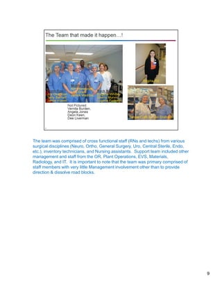 9
The team was comprised of cross functional staff (RNs and techs) from various
surgical disciplines (Neuro, Ortho, General Surgery, Uro, Central Sterile, Endo,
etc.), inventory technicians, and Nursing assistants. Support team included other
management and staff from the OR, Plant Operations, EVS, Materials,
Radiology, and IT. It is important to note that the team was primary comprised of
staff members with very little Management involvement other than to provide
direction & dissolve road blocks.
 