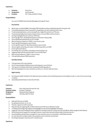 Experience:
 Company: Accenture
 Designation: VoIP Engineer
 Duration: 23rd February2015 till Date
Responsibilities:
As a part of VRMS (Voice Remote Management Support) Team.
Day Activity.
 Workingon Incidents/SRMs inRemedyITSMTool/Service NowandResolvingwithin the given SLA.
 Troubleshooting dayto dayissueswhichare getting to all over IndiaAccenture users.
 Troubleshooting Devices suchas Analog Phone, DigitalPhone & CiscoIPPhones.
 Troubleshooting Mumbai locationAvaya Servers, EricssonPBXandCisco Servers.
 ConfiguringDigital Phones and Cisco IPPhones.
 Creating agent ID’s, Resetting Passwordor Username inAvaya CMS.
 Creating Administrative/Enduser IDinCUCM.
 Monitoring Cisco Devices in RTMT in case of anyissues.
 Fetching Call Data Reports every15 days.
 Fetching CDR reports for Mumbai locations everymonths
 Activating/De-activating authcodes inCUCM, Avaya & EricsonPBX.
 Creating Route Patterns.
 Escalating issue to Vendors andtaking continuesfollow ups.
 Loggingtickets withService Providers in case of PRI Down.
 Monitoring Hardware in CIMCincase of issues.
 Taking Dailybackupof CMS Supervisor.
Saturday Activity.
 Taking backup ofEricssonDevices.
 Confirming schedule CUCMbackup or take backup incase offailure.
 Taking part in Activities like Power shutdown/CUCMUpgrade etc.
 Maintaining Reports for voice activitiescarriedout in all over India Accenture.
Night Activity.
 Facilitywise health checklist of all India Accenture Locations and maintainingreports andmailing to Leads. In case of anyissue raising
incidents.
 Uploading dailyArtifacts on Accenture Portals.
Experience:
Company: Nine A BusinessConnect Pvt. Ltd.
Company Profile: Provide IT Solution.
Designation: Network/Voice Engineer
Duration: 13th May 2014 till Date
Responsibilities:
 AddingIPPhones to CUCM.
 Assigning directories no. to Line.
 Provide support to VoIP Customers.
 Registeringand assigning DNs of Mitel 5312 SeriesIPPhones to MitelController.
 Installing andConfiguring Sangoma Analog/Digital Cards andAnalog/Digital Gateways.
 Logginga Call andproviding technical support for existing Customer to whom we had sale Matrix, Mitel, Sangoma VoIPdevices.
 Providing technical support for existingCustomer to whomwe had sale LifeSize Video Conferencing Unit.
 Providing BOQ andArchitecture design for new customers whoare interested in VoIP/VideoSolution.
 Co ordinate withmultiple vendors for quotationas per customer requirement.
 HandlingEmployees Inventoryand IT relatedissues.
Experience:
 