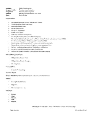 Company: DSMInfocomPvt Ltd.
Company Profile: Provide network solution.
Designation: Network/ Voice Engineer
Duration: 4th December 2012 till 28 June 2013
Client: Bank of India
Responsibilities:
 Manual Configuration ofCisco79xx SeriesIPPhones.
 Troubleshooting phone level issues.
 Enabling/Disabling DND.
 AssignDevice to CSS.
 Assignno. to partition.
 Hands onCUCM 9.x
 IPPhones inventorymanagement.
 Creating Phone Templates and SoftkeyTemplates.
 Monitoring WAN Links for all branches of “Bank ofIndia” inIndia suchas Lease Line andISDN.
 Troubleshooting LAN and WAN issues of branches fromNOC.
 Coordinating andfollow-up withISP’s andvendors on callsandemails.
 Respondingemailsof seniors bygivingthem proper updates of links.
 Perform troubleshooting analysis of the Modems and Routers.
 Lease line andISDNtroubleshootingon Cisco Routers.
 Documents networkproblems andresolution for future reference.
Network Management Tools:
 HPOpen View Service Desk.
 HPOpen View Service Manager.
 WhatsUpGold.
Interested Area:
 Cisco VoIP networking
Final Year Project:
“Unique Auto Works” for automobile repairs andspare parts maintenance.
Hobbies:
 Playing football, Cricket.
 PC games.
 Movies inspire me a lot.
Languages:
 English
 Hindi
 Marathi
 Urdu
 Konkani
I hereby declare that the above information is best of my language.
Place: Mumbai (Hasan Dandekar)
 