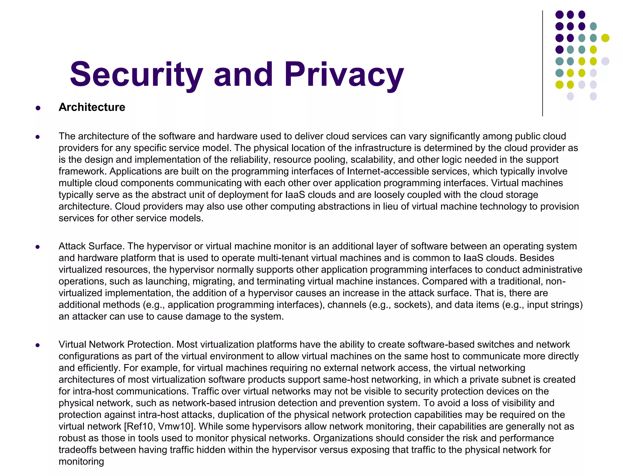 Security and Privacy
 Architecture
 The architecture of the software and hardware used to deliver cloud services can vary significantly among public cloud
providers for any specific service model. The physical location of the infrastructure is determined by the cloud provider as
is the design and implementation of the reliability, resource pooling, scalability, and other logic needed in the support
framework. Applications are built on the programming interfaces of Internet-accessible services, which typically involve
multiple cloud components communicating with each other over application programming interfaces. Virtual machines
typically serve as the abstract unit of deployment for IaaS clouds and are loosely coupled with the cloud storage
architecture. Cloud providers may also use other computing abstractions in lieu of virtual machine technology to provision
services for other service models.
 Attack Surface. The hypervisor or virtual machine monitor is an additional layer of software between an operating system
and hardware platform that is used to operate multi-tenant virtual machines and is common to IaaS clouds. Besides
virtualized resources, the hypervisor normally supports other application programming interfaces to conduct administrative
operations, such as launching, migrating, and terminating virtual machine instances. Compared with a traditional, non-
virtualized implementation, the addition of a hypervisor causes an increase in the attack surface. That is, there are
additional methods (e.g., application programming interfaces), channels (e.g., sockets), and data items (e.g., input strings)
an attacker can use to cause damage to the system.
 Virtual Network Protection. Most virtualization platforms have the ability to create software-based switches and network
configurations as part of the virtual environment to allow virtual machines on the same host to communicate more directly
and efficiently. For example, for virtual machines requiring no external network access, the virtual networking
architectures of most virtualization software products support same-host networking, in which a private subnet is created
for intra-host communications. Traffic over virtual networks may not be visible to security protection devices on the
physical network, such as network-based intrusion detection and prevention system. To avoid a loss of visibility and
protection against intra-host attacks, duplication of the physical network protection capabilities may be required on the
virtual network [Ref10, Vmw10]. While some hypervisors allow network monitoring, their capabilities are generally not as
robust as those in tools used to monitor physical networks. Organizations should consider the risk and performance
tradeoffs between having traffic hidden within the hypervisor versus exposing that traffic to the physical network for
monitoring
 