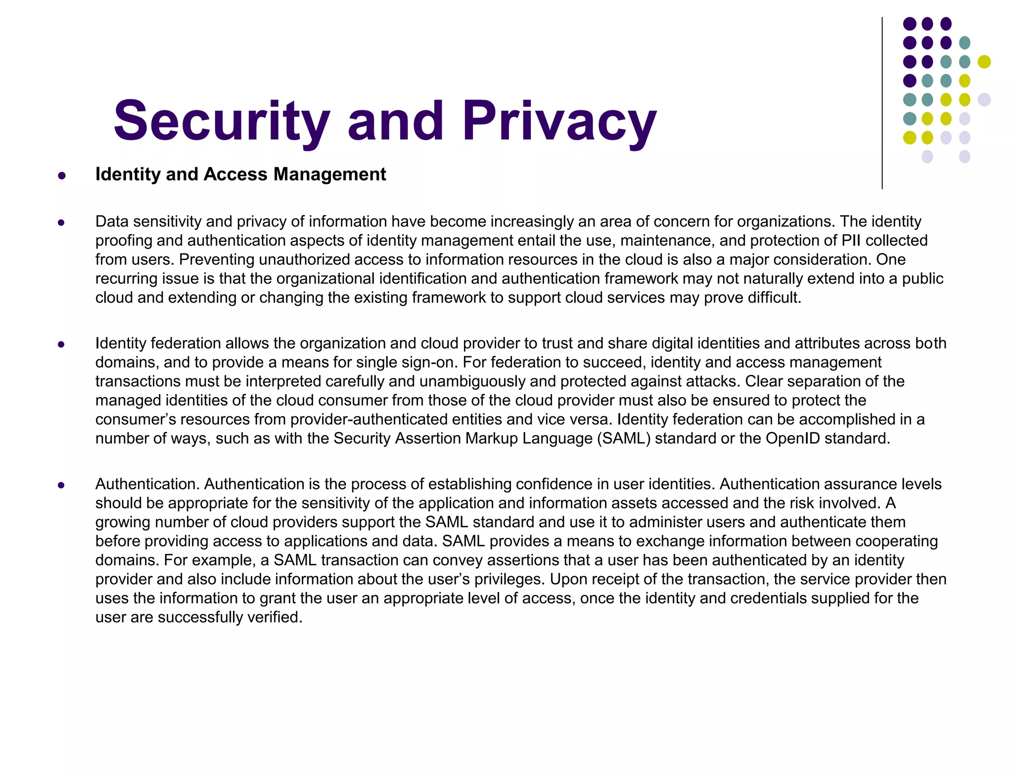 Security and Privacy
 Identity and Access Management
 Data sensitivity and privacy of information have become increasingly an area of concern for organizations. The identity
proofing and authentication aspects of identity management entail the use, maintenance, and protection of PII collected
from users. Preventing unauthorized access to information resources in the cloud is also a major consideration. One
recurring issue is that the organizational identification and authentication framework may not naturally extend into a public
cloud and extending or changing the existing framework to support cloud services may prove difficult.
 Identity federation allows the organization and cloud provider to trust and share digital identities and attributes across both
domains, and to provide a means for single sign-on. For federation to succeed, identity and access management
transactions must be interpreted carefully and unambiguously and protected against attacks. Clear separation of the
managed identities of the cloud consumer from those of the cloud provider must also be ensured to protect the
consumer’s resources from provider-authenticated entities and vice versa. Identity federation can be accomplished in a
number of ways, such as with the Security Assertion Markup Language (SAML) standard or the OpenID standard.
 Authentication. Authentication is the process of establishing confidence in user identities. Authentication assurance levels
should be appropriate for the sensitivity of the application and information assets accessed and the risk involved. A
growing number of cloud providers support the SAML standard and use it to administer users and authenticate them
before providing access to applications and data. SAML provides a means to exchange information between cooperating
domains. For example, a SAML transaction can convey assertions that a user has been authenticated by an identity
provider and also include information about the user’s privileges. Upon receipt of the transaction, the service provider then
uses the information to grant the user an appropriate level of access, once the identity and credentials supplied for the
user are successfully verified.
 