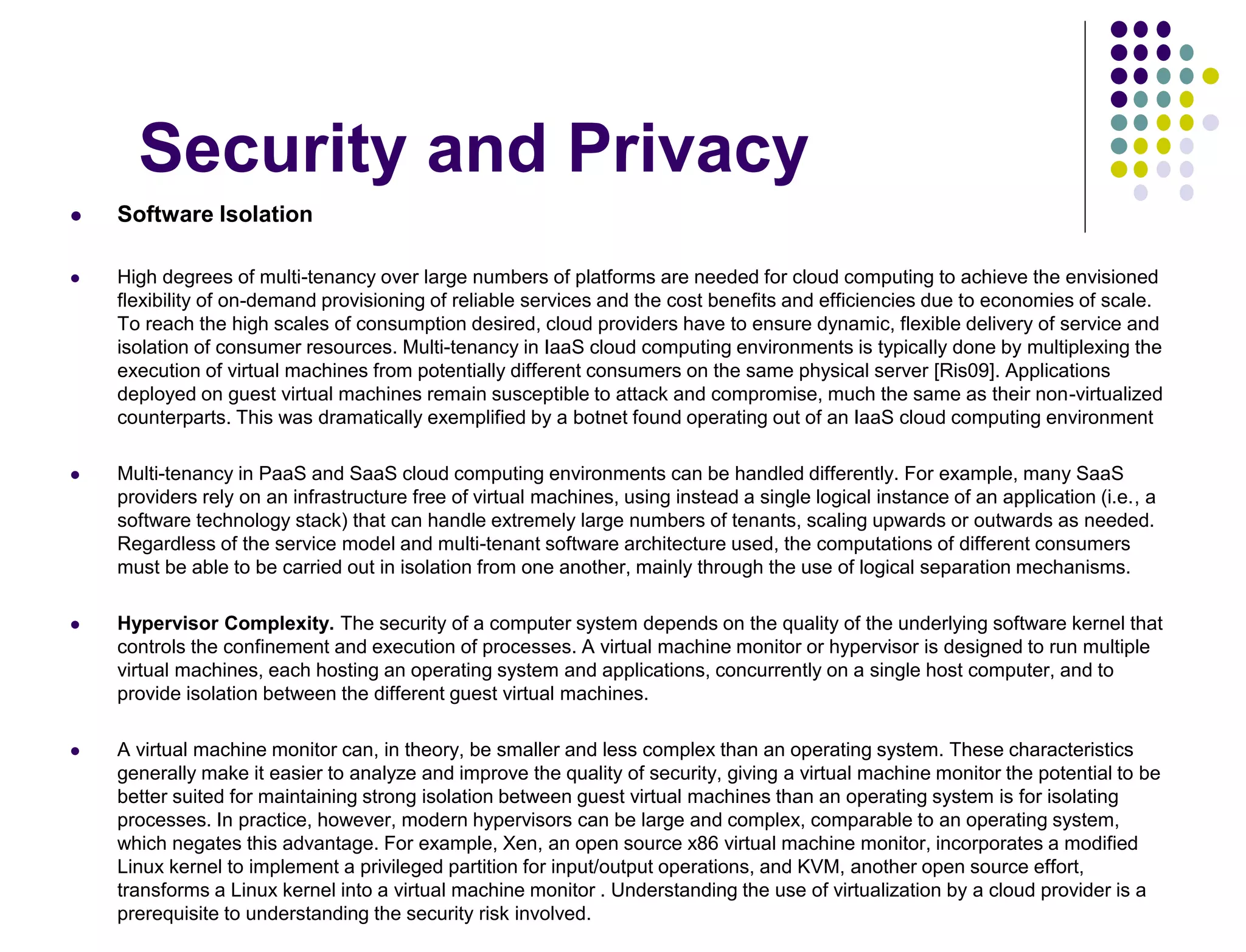 Security and Privacy
 Software Isolation
 High degrees of multi-tenancy over large numbers of platforms are needed for cloud computing to achieve the envisioned
flexibility of on-demand provisioning of reliable services and the cost benefits and efficiencies due to economies of scale.
To reach the high scales of consumption desired, cloud providers have to ensure dynamic, flexible delivery of service and
isolation of consumer resources. Multi-tenancy in IaaS cloud computing environments is typically done by multiplexing the
execution of virtual machines from potentially different consumers on the same physical server [Ris09]. Applications
deployed on guest virtual machines remain susceptible to attack and compromise, much the same as their non-virtualized
counterparts. This was dramatically exemplified by a botnet found operating out of an IaaS cloud computing environment
 Multi-tenancy in PaaS and SaaS cloud computing environments can be handled differently. For example, many SaaS
providers rely on an infrastructure free of virtual machines, using instead a single logical instance of an application (i.e., a
software technology stack) that can handle extremely large numbers of tenants, scaling upwards or outwards as needed.
Regardless of the service model and multi-tenant software architecture used, the computations of different consumers
must be able to be carried out in isolation from one another, mainly through the use of logical separation mechanisms.
 Hypervisor Complexity. The security of a computer system depends on the quality of the underlying software kernel that
controls the confinement and execution of processes. A virtual machine monitor or hypervisor is designed to run multiple
virtual machines, each hosting an operating system and applications, concurrently on a single host computer, and to
provide isolation between the different guest virtual machines.
 A virtual machine monitor can, in theory, be smaller and less complex than an operating system. These characteristics
generally make it easier to analyze and improve the quality of security, giving a virtual machine monitor the potential to be
better suited for maintaining strong isolation between guest virtual machines than an operating system is for isolating
processes. In practice, however, modern hypervisors can be large and complex, comparable to an operating system,
which negates this advantage. For example, Xen, an open source x86 virtual machine monitor, incorporates a modified
Linux kernel to implement a privileged partition for input/output operations, and KVM, another open source effort,
transforms a Linux kernel into a virtual machine monitor . Understanding the use of virtualization by a cloud provider is a
prerequisite to understanding the security risk involved.
 