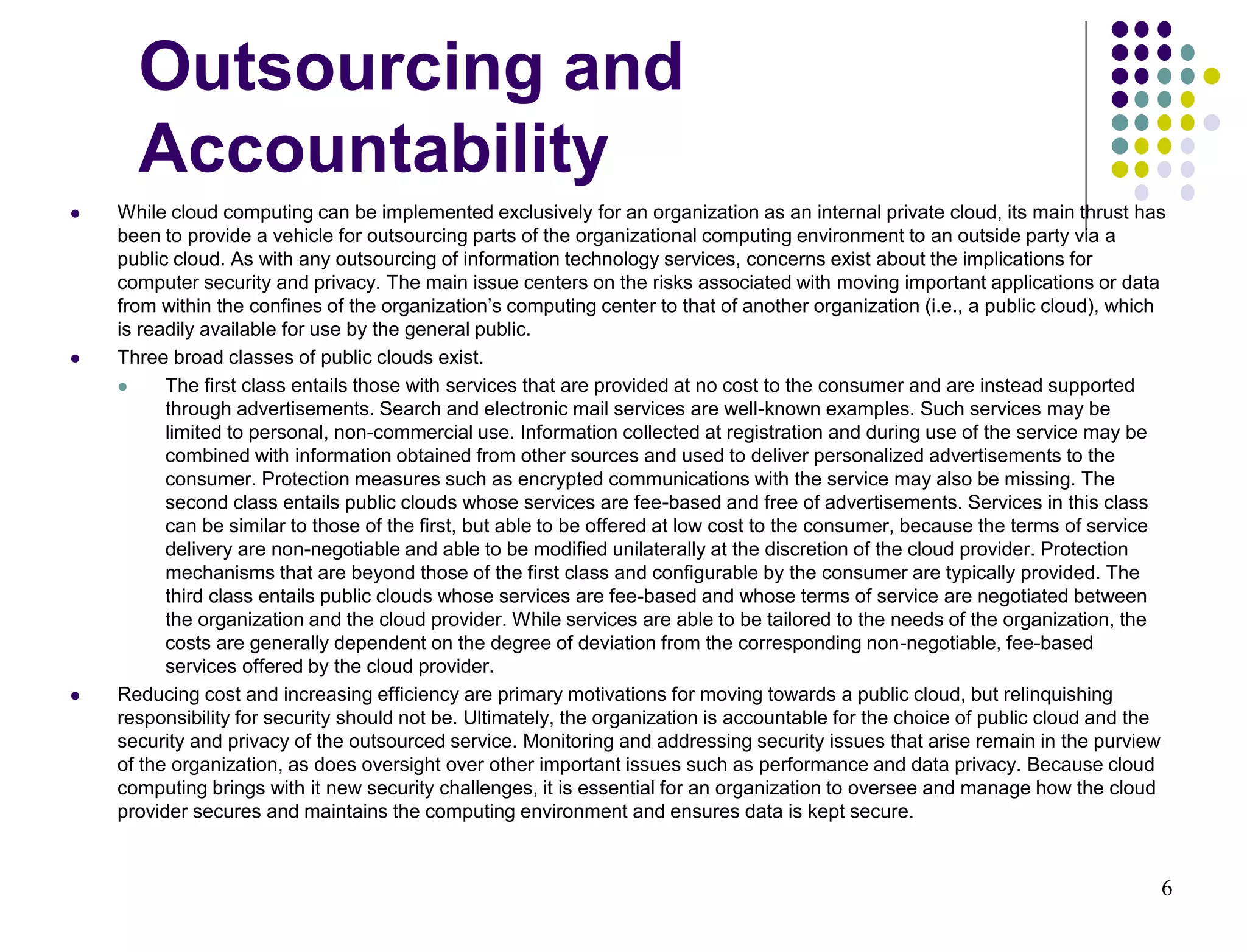 6
Outsourcing and
Accountability
 While cloud computing can be implemented exclusively for an organization as an internal private cloud, its main thrust has
been to provide a vehicle for outsourcing parts of the organizational computing environment to an outside party via a
public cloud. As with any outsourcing of information technology services, concerns exist about the implications for
computer security and privacy. The main issue centers on the risks associated with moving important applications or data
from within the confines of the organization’s computing center to that of another organization (i.e., a public cloud), which
is readily available for use by the general public.
 Three broad classes of public clouds exist.
 The first class entails those with services that are provided at no cost to the consumer and are instead supported
through advertisements. Search and electronic mail services are well-known examples. Such services may be
limited to personal, non-commercial use. Information collected at registration and during use of the service may be
combined with information obtained from other sources and used to deliver personalized advertisements to the
consumer. Protection measures such as encrypted communications with the service may also be missing. The
second class entails public clouds whose services are fee-based and free of advertisements. Services in this class
can be similar to those of the first, but able to be offered at low cost to the consumer, because the terms of service
delivery are non-negotiable and able to be modified unilaterally at the discretion of the cloud provider. Protection
mechanisms that are beyond those of the first class and configurable by the consumer are typically provided. The
third class entails public clouds whose services are fee-based and whose terms of service are negotiated between
the organization and the cloud provider. While services are able to be tailored to the needs of the organization, the
costs are generally dependent on the degree of deviation from the corresponding non-negotiable, fee-based
services offered by the cloud provider.
 Reducing cost and increasing efficiency are primary motivations for moving towards a public cloud, but relinquishing
responsibility for security should not be. Ultimately, the organization is accountable for the choice of public cloud and the
security and privacy of the outsourced service. Monitoring and addressing security issues that arise remain in the purview
of the organization, as does oversight over other important issues such as performance and data privacy. Because cloud
computing brings with it new security challenges, it is essential for an organization to oversee and manage how the cloud
provider secures and maintains the computing environment and ensures data is kept secure.
 