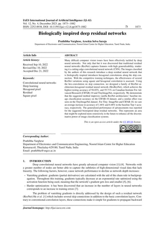 IAES International Journal of Artificial Intelligence (IJ-AI)
Vol. 12, No. 4, December 2023, pp. 1873∼1882
ISSN: 2252-8938, DOI: 10.11591/ijai.v12.i4.pp1873-1882 r 1873
Biologically inspired deep residual networks
Prathibha Varghese, Arockia Selva Saroja
Department of Electronics and Communication, Noorul Islam Centre for Higher Education, Tamil Nadu, India
Article Info
Article history:
Received Sep 10, 2022
Revised Dec 10, 2022
Accepted Dec 21, 2022
Keywords:
Convolutional neural networks
Deep learning
Hexagonal pixel
Residual
Square pixel
ABSTRACT
Many difficult computer vision issues have been effectively tackled by deep
neural networks. Not only that but it was discovered that traditional residual
neural networks (ResNet) captures features with high generalizability, render-
ing it a cutting-edge convolutional neural network (CNN). The images classified
by the authors of this research introduce a deep residual neural network that
is biologically inspired introduces hexagonal convolutions along the skip con-
nection. With the competitive training techniques, the effectiveness of several
ResNet variations using square and hexagonal convolution is assessed. Using
the hex-convolution on skip connection, we designed a family of ResNet ar-
chitecture,hexagonal residual neural network (HexResNet), which achieves the
highest testing accuracy of 94.02%, and 55.71% on Canadian Institute For Ad-
vanced Research (CIFAR)-10 and TinyImageNet, respectively. We demonstrate
that the suggested method improves vanilla ResNet architectures’ baseline im-
age classification accuracy on the CIFAR-10 dataset, and a similar effect was
seen on the TinyImageNet dataset. For Tiny- ImageNet and CIFAR-10, we saw
an average increase in accuracy of 1.46% and 0.48% in the baseline Top-1 accu-
racy, respectively. The generalized performance of advancements was reported
for the suggested bioinspired deep residual networks. This represents an area
that might be explored more extensively in the future to enhance all the discrim-
inative power of image classification systems.
This is an open access article under the CC BY-SA license.
Corresponding Author:
Prathibha Varghese
Department of Electronics and Communication Engineering, Noorul Islam Centre for Higher Education
Kumaracoil, Thuckalay-629180, Tamil Nadu, India
Email: prathibha@sngce.ac.in
1. INTRODUCTION
Deep convolutional neural networks have greatly advanced computer vision [1]-[4]. Networks with
a greater number of nodes are better able to capture the subtleties of high-dimensional visual data that lack
linearity. The following factors, however, cause network performance to decline as network depth increases:
– Vanishing gradient: gradients (partial derivatives) are calculated with the aid of the chain rule in backprop-
agation. Throughout this training, gradients typically decrease at an exponential rate optimized using the
activation function being used, meaning that the network’s gradient gets less and smaller [5], [6].
– Harder optimization: it has been discovered that an increase in the number of layers in neural networks
corresponds to an increase in training errors [7].
The problem of vanishing gradients is directly addressed by the design of such a residual network
(ResNet) He et al. [1] which includes several skip connections in addition to the basic convolution layers. Con-
trary to conventional convolution layers, these connections make it simple for gradients to propagate backward
Journal homepage: http://ijai.iaescore.com
 