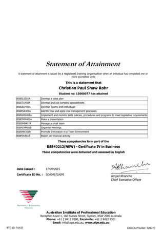 This is a statement that
Student no: 15000077 has attained
Christian Paul Shaw Rohr
Statement of Attainment
Date Issued :
BSB40212(NEW) - Certificate IV in Business
Certificate ID No. :
17/09/2015
SOA04672AIPE
These competencies form part of the
These competencies were delivered and assessed in English
BSBSLS501A Develop a sales plan
BSBITU402A Develop and use complex spreadsheets
BSBLED401A Develop Teams and Individuals
BSBRSK401A Identify risk and apply risk management processes
BSBWHS401A Implement and monitor WHS policies, procedures and programs to meet legislative requirements
BSBCMM401A Make a presentation
BSBSMB407A Manage a small team
BSBADM405B Organise Meetings
BSBINN301A Promote Innovation in a Team Environment
BSBFIA402A Report on financial activity
A statement of attainment is issued by a registered training organisation when an individual has completed one or
more accredited units
Amjad Khanche
Chief Executive Officer
Australian Institute of Professional Education
Reception Level 1, 160 Sussex Street, Sydney, NSW 2000 Australia
Phone: +61 2 8412 9300, Facsimile: +61 2 8412 9301
Email: info@aipe.edu.au, www.aipe.edu.au
RTO ID: 91437 CRICOS Provider: 02927C
 