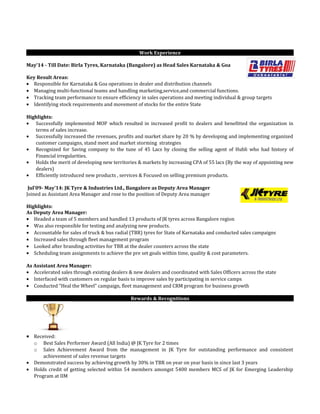 Work Experience
May’14 - Till Date: Birla Tyres, Karnataka (Bangalore) as Head Sales Karnataka & Goa
Key Result Areas:
• Responsible for Karnataka & Goa operations in dealer and distribution channels
• Managing multi-functional teams and handling marketing,service,and commercial functions.
• Tracking team performance to ensure efficiency in sales operations and meeting individual & group targets
• Identifying stock requirements and movement of stocks for the entire State
Highlights:
• Successfully implemented MOP which resulted in increased profit to dealers and benefitted the organization in
terms of sales increase.
• Successfully increased the revenues, profits and market share by 20 % by developing and implementing organized
customer campaigns, stand meet and market storming strategies
• Recognized for Saving company to the tune of 45 Lacs by closing the selling agent of Hubli who had history of
Financial irregularities.
• Holds the merit of developing new territories & markets by increasing CPA of 55 lacs (By the way of appointing new
dealers)
• Efficiently introduced new products , services & Focused on selling premium products.
Jul’09- May’14: JK Tyre & Industries Ltd., Bangalore as Deputy Area Manager
Joined as Assistant Area Manager and rose to the position of Deputy Area manager
Highlights:
As Deputy Area Manager:
• Headed a team of 5 members and handled 13 products of JK tyres across Bangalore region
• Was also responsible for testing and analyzing new products.
• Accountable for sales of truck & bus radial (TBR) tyres for State of Karnataka and conducted sales campaigns
• Increased sales through fleet management program
• Looked after branding activities for TBR at the dealer counters across the state
• Scheduling team assignments to achieve the pre set goals within time, quality & cost parameters.
As Assistant Area Manager:
• Accelerated sales through existing dealers & new dealers and coordinated with Sales Officers across the state
• Interfaced with customers on regular basis to improve sales by participating in service camps
• Conducted “Heal the Wheel” campaign, fleet management and CRM program for business growth
Rewards & Recognitions
• Received:
o Best Sales Performer Award (All India) @ JK Tyre for 2 times
o Sales Achievement Award from the management in JK Tyre for outstanding performance and consistent
achievement of sales revenue targets
• Demonstrated success by achieving growth by 30% in TBR on year on year basis in since last 3 years
• Holds credit of getting selected within 54 members amongst 5400 members MCS of JK for Emerging Leadership
Program at IIM
 