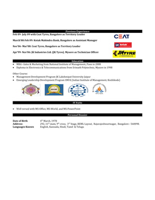 Previous Experience
Feb 09- July 09 with Ceat Tyres, Bangalore as Territory Leader
March’08-Feb 09: Kotak Mahindra Bank, Bangalore as Assistant Manager
Nov’06- Mar’08: Ceat Tyres, Bangalore as Territory Leader
Apr’99- Nov’06: JK Industries Ltd. (JK Tyres), Mysore as Technician Officer
Education
• MBA –Sales & Marketing from National Institute of Management, Pune in 2008
• Diploma in Electronics & Telecommunications from Srimath Polytechnic, Mysore in 1998
Other Course:
• Management Development Program JK Lakshmipat University Jaipur
• Emerging Leadership Development Program IIM K (Indian Institute of Management, Kozhikode)
IT Forte
• Well versed with MS-Office, MS-World, and MS-PowerPoint
Personal Dossier
Date of Birth 4th
March, 1978
Address: 292, 11th
main, 9th
cross, 3rd
Stage, BEML Layout, Rajarajeshwarinagar, Bangalore - 560098.
Languages Known English, Kannada, Hindi, Tamil & Telugu
 