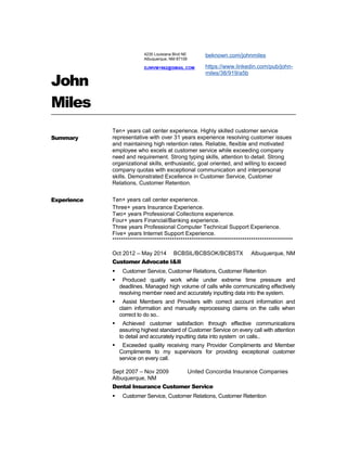 John
Miles
Summary
Ten+ years call center experience. Highly skilled customer service
representative with over 31 years experience resolving customer issues
and maintaining high retention rates. Reliable, flexible and motivated
employee who excels at customer service while exceeding company
need and requirement. Strong typing skills, attention to detail. Strong
organizational skills, enthusiastic, goal oriented, and willing to exceed
company quotas with exceptional communication and interpersonal
skills. Demonstrated Excellence in Customer Service, Customer
Relations, Customer Retention.
Experience Ten+ years call center experience.
Three+ years Insurance Experience.
Two+ years Professional Collections experience.
Four+ years Financial/Banking experience.
Three years Professional Computer Technical Support Experience.
Five+ years Internet Support Experience.
**********************************************************************************
Oct 2012 – May 2014 BCBSIL/BCBSOK/BCBSTX Albuquerque, NM
Customer Advocate I&II
 Customer Service, Customer Relations, Customer Retention
 Produced quality work while under extreme time pressure and
deadlines. Managed high volume of calls while communicating effectively
resolving member need and accurately inputting data into the system.
 Assist Members and Providers with correct account information and
claim information and manually reprocessing claims on the calls when
correct to do so..
 Achieved customer satisfaction through effective communications
assuring highest standard of Customer Service on every call with attention
to detail and accurately inputting data into system on calls..
 Exceeded quality receiving many Provider Compliments and Member
Compliments to my supervisors for providing exceptional customer
service on every call.
Sept 2007 – Nov 2009 United Concordia Insurance Companies
Albuquerque, NM
Dental Insurance Customer Service
 Customer Service, Customer Relations, Customer Retention
4235 Louisiana Blvd NE
Albuquerque, NM 87109
DJWVM1962@GMAIL.COM
beknown.com/johnmiles
https://www.linkedin.com/pub/john-
miles/38/919/a5b
 