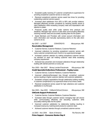  Exceeded quality receiving 27 customer compliments to supervisors for
providing exceptional customer service on every call.
 Received exceptional customer service award two times for providing
outstanding customer service support.
 Increased client satisfaction from 50% to 80% with provider relations.
Managed effectively provider complaints by resolving specific issues to
client satisfaction while exceeding company need and expectations with
attention to detail..
 Produced quality work while under extreme time pressure and
deadlines. Managed high volume of calls while communicating effectively
resolving member need and accurately inputting data into the system.
 Assist Members and Providers with correct account information and
claim information and manually reprocessing claims on the calls when
correct to do so.
Apr 2007 – Jul 2007 CONVERGYS Albuquerque, NM
Receivables Management
 Customer Service, Customer Relations, Customer Retention
 Improved collections by providing exceptional customer service with
many customer compliments each month to my supervisors/manager.
 Increased customer retention by making exceptional customer service
my standard on each call meeting customer need while exceeding
company requirement.
 Achieved loss prevention and increased collections through relationship
building with clients/customers on every call.
Nov 2005 – Mar 2007 Money Lender/Checkmate Albuquerque, NM
Credit Specialist-Collections Professional – Payday Loans
 Customer Service, Customer Relations, Customer Retention
 Improved collections/Decreased loss through unmatched customer
service resulting in higher customer retention and customer satisfaction.
 Exceeded company expectations through relationship building resulting
in customer compliments to my supervisors three to four times a week.
 Received exceptional service award for high collections and customer
satisfaction in my first year.
Mar 2005 – Sep 2005 CitiBank/CitiCard Division Albuquerque, NM
CitiCards Support Professional
 Customer Service, Customer Relations, Customer Retention
 Increased sales through customer service managing high call volume
while communicating effectively and educating customers while
accurately entering data into the system.
 Improved customer satisfaction by relationship building resulting in
increased revenue by matching bank product to customer need.
 Achieved customer retention through unmatched customer service.
Jul 2003 – Nov 2004 Bank of America Rio Rancho, NM
Prime Support – Consumer Banker Rep II
 