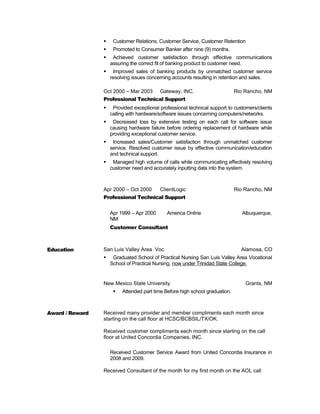  Customer Relations, Customer Service, Customer Retention
 Promoted to Consumer Banker after nine (9) months.
 Achieved customer satisfaction through effective communications
assuring the correct fit of banking product to customer need.
 Improved sales of banking products by unmatched customer service
resolving issues concerning accounts resulting in retention and sales.
Oct 2000 – Mar 2003 Gateway, INC. Rio Rancho, NM
Professional Technical Support
 Provided exceptional professional technical support to customers/clients
calling with hardware/software issues concerning computers/networks.
 Decreased loss by extensive testing on each call for software issue
causing hardware failure before ordering replacement of hardware while
providing exceptional customer service.
 Increased sales/Customer satisfaction through unmatched customer
service. Resolved customer issue by effective communication/education
and technical support.
 Managed high volume of calls while communicating effectively resolving
customer need and accurately inputting data into the system.
Apr 2000 – Oct 2000 ClientLogic Rio Rancho, NM
Professional Technical Support
Apr 1999 – Apr 2000 America Online Albuquerque,
NM
Customer Consultant
Education San Luis Valley Area Voc Alamosa, CO
 Graduated School of Practical Nursing San Luis Valley Area Vocational
School of Practical Nursing, now under Trinidad State College.
New Mexico State University Grants, NM
 Attended part time Before high school graduation.
Award / Reward Received many provider and member compliments each month since
starting on the call floor at HCSC/BCBSIL/TX/OK.
Received customer compliments each month since starting on the call
floor at United Concordia Companies, INC.
Received Customer Service Award from United Concordia Insurance in
2008 and 2009.
Received Consultant of the month for my first month on the AOL call
 