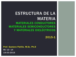 ESTRUCTURA DE LA
MATERIA
MATERIALES CONDUCTORES
MATERIALES SEMICONDUCTORES
Y MATERIALES DIELÉCTRICOS
2015-1
Prof. Gustavo Patiño. M.Sc. Ph.D
MJ 12- 14
19-03-2015
 