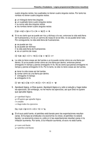 Filosofía y Ciudadanía – Lógica proposicional [Ejercicios resueltos]
13
cuatro ángulos rectos, los cuadrados no tienen cuatro ángulos rectos. Por tanto los
rombos no tienen cuatro ángulos rectos.
p: un triángulo tiene tres ángulos
q: un cuadrado tiene cuatro ángulos rectos
r: su suma vale dos ángulos rectos
s: los rombos tienen cuatro ángulos rectos
[ ( p →→→→ q ) ∧∧∧∧ ( p ∧∧∧∧ r ) ∧∧∧∧ ( s →→→→ ¬q ) ] →→→→ ¬s
d. Si no es cierto que se puede ser rico y dichoso a la vez, entonces la vida está llena
de frustraciones y no es un camino de rosas.Si se es feliz, no se puede tener todo.
Por consiguiente, la vida está llena de frustraciones.
p: se puede ser rico
q: se puede ser dichoso
r: la vida está llena de frustraciones
s: es un camino de rosas
{ [ ¬( p ∧∧∧∧ q ) →→→→ ( r ∧∧∧∧ ¬s ) ] ∧∧∧∧ ( q →→→→ ¬p ) } →→→→ r
e. La vida no tiene cosas así de fuertes o yo te puedo contar cómo es una llama por
dentro. Si yo te puedo contar cómo es una llama por dentro, entonces pienso
entregarte mi tiempo y pienso entregarte mi fe. No es cierto que piense entregarte mi
tiempo y piense entregarte mi fe. Por lo tanto, la vida no tiene cosas así de fuertes.
p: tener la vida cosas así de fuertes.
q: contar cómo es una llama por dentro
r: entregarte mi tiempo
s: entregarte mi fe
{ ( ¬p ∨∨∨∨ q ) ∧∧∧∧ [ q →→→→ ( r ∧∧∧∧ s ) ] ∧∧∧∧ ¬( r ∧∧∧∧ s ) } →→→→ ¬p
f. Aprobaré lógica, si Dios quiere. Aprobaré lógica si y sólo si estudio y hago todos
los ejercicios. Sin embargo, no he hecho los ejercicios, así que Dios no quiere
que apruebe lógica.
p ≡ aprobaré lógica
q ≡ D quiere que apruebe lógica
r ≡ estudio
s ≡ hago todos los ejercicios
[(q →→→→ p) ∧∧∧∧ [p ↔↔↔↔ (r ∧∧∧∧ s)] ∧∧∧∧ ¬s] →→→→ ¬q
g. Si el euro está fuerte, el petróleo está barato pero las exportaciones resultan
caras. Si Europa se endeuda o la economía no crece, el petróleo no estará
barato. La economía crece si y sólo si ni las exportaciones resultan caras ni la
inflación aumenta. Por tanto, si la inflación aumenta, el euro no está fuerte.
p ≡ euro está fuerte
q ≡ petróleo está barato
 